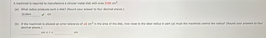 A machinist is required to manufacture a circular metal disk with area 2100cm^2. 
(a) What radius produces such a disk? (Round your answer to four decimal places.)
25.8544 cm
(b) If the machinist is ailowed an error tolerance of 16cm^2 in the area of the disk, how close to the ideal radius in part (a) must the machinist control the radius? (Round your answers to four 
decimal places.) 
_ cm < _  cm