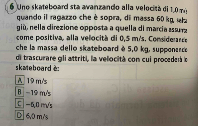 Uno skateboard sta avanzando alla velocità di 1,0 m/s
quando il ragazzo che è sopra, di massa 60 kg, salta
giù, nella direzione opposta a quella di marcia assunta
come positiva, alla velocità di 0,5 m/s. Considerando
che la massa dello skateboard è 5,0 kg, supponendo
di trascurare gli attriti, la velocità con cui procederà lo
skateboard è:
A 19 m/s
B −19 m/s
C] −6,0 m/s
D 6,0 m/s