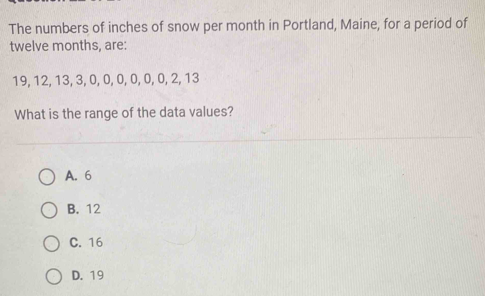 The numbers of inches of snow per month in Portland, Maine, for a period of
twelve months, are:
19, 12, 13, 3, 0, 0, 0, 0, 0, 0, 2, 13
What is the range of the data values?
A. 6
B. 12
C. 16
D. 19