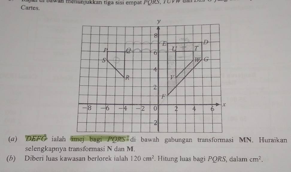 an ur bawan menunjukkan tiga sisi empat PQRS, T0VW dan Di 
Cartes. 
(a) DEFG ialah imej bagi PQRS di bawah gabungan transformasi MN. Huraikan 
selengkapnya transformasi N dan M. 
(b) Diberi luas kawasan berlorek ialah 120cm^2. Hitung luas bagi PQRS, dalam cm^2.