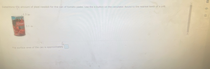 Determine the amount of steel needed for the can of tomato paste. Use the π button on the calculator Round to the nearest tenth of a unit.
1 3 in
3:1 in
D
The surface area of the can is approximately □.