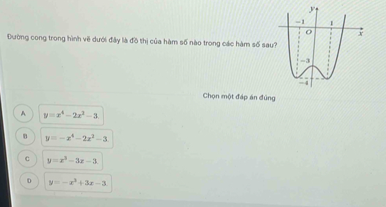 Đường cong trong hình vẽ dưới đây là đồ thị của hàm số nào trong các hàm số sau
Chọn một đáp án đúng
A y=x^4-2x^2-3.
B y=-x^4-2x^2-3.
C y=x^3-3x-3.
D y=-x^3+3x-3.