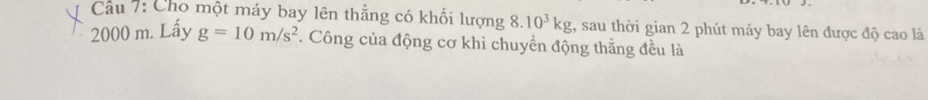 Cầu 7: Cho một máy bay lên thẳng có khối lượng 8.10^3kg , sau thời gian 2 phút máy bay lên được độ cao là
2000 m. Lấy g=10m/s^2. Công của động cơ khi chuyển động thằng đều là