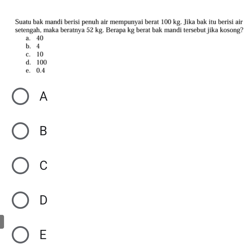 Suatu bak mandi berisi penuh air mempunyai berat 100 kg. Jika bak itu berisi air
setengah, maka beratnya 52 kg. Berapa kg berat bak mandi tersebut jika kosong?
a. 40
b. 4
c. 10
d. 100
e. 0.4
A
B
C
D
E