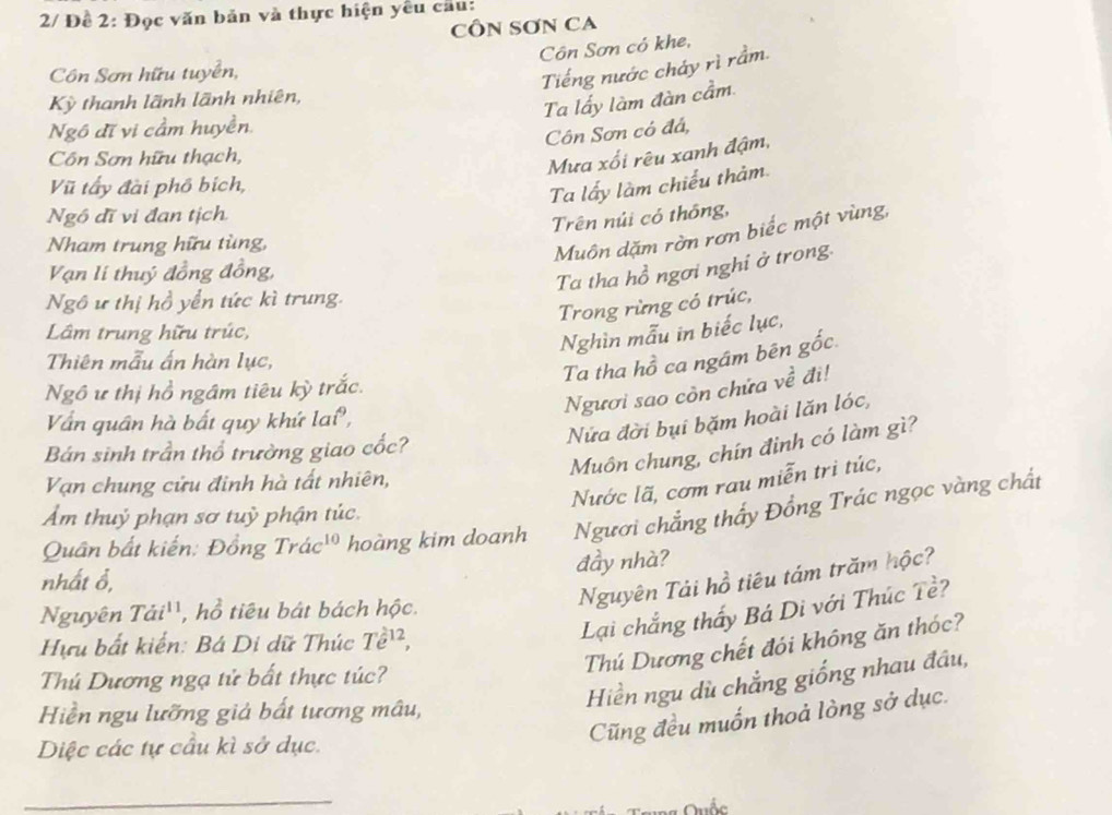 2/ Đề 2: Đọc văn bản và thực hiện yêu cầu:
CÔN SƠN CA
Côn Sơn có khe,
Côn Sơn hữu tuyển,
Tiếng nước cháy rì rầm.
Kỳ thanh lãnh lãnh nhiên,
Ta lấy làm đàn cầm
Ngô đĩ vi cầm huyền.
Côn Sơn có đá,
Cn Sơn hữu thạch,
Mưa xối rêu xanh đậm,
Vũ tẩy đài phố bịch,
Ta lấy làm chiếu thảm
Ngô đĩ vi đan tịch.
Trên núi có thông,
Nham trung hữu tùng,
Muôn dặm rờn rơn biếc một vùng,
Vạn lí thuý đồng đồng,
Ta tha hồ ngơi nghi ở trong
Ngô ư thị hồ yển tức kì trung.
Trong rừng có trúc,
Lâm trung hữu trúc,
Nghìn mẫu in biếc lục,
Thiên mẫu ấn hàn lục,
Ta tha hồ ca ngám bên gốc
Ngươi sao còn chứa về đi!
Ngô ư thị hồ ngâm tiêu kỳ trắc.
Nửa đời bụi bặm hoài lăn lóc,
Vấn quân hà bất quy khứ lai,
Muôn chung, chín đình có làm gì?
Bán sinh trần thổ trường giao cốc?
Nước lã, cơm rau miễn tri túc,
Van chung cửu đinh hà tất nhiên,
Ẩm thuỷ phạn sơ tuỳ phận túc.
Quân bất kiến: Đồng Trac^(10) hoàng kim doanh Người chẳng thấy Đồng Trác ngọc vàng chất
đầy nhà?
nhất ổ,
Nguyên Tải hồ tiêu tám trăm hộc?
Lại chắng thấy Bá Di với Thúc Tề?
Nguyên Tai^(11) , hồ tiêu bát bách hộc.
Hựu bất kiến: Bá Di dữ Thúc Te^(12),
Thú Dương chết đói không ăn thóc?
Hiển ngu dù chẳng giống nhau đầu,
Thú Dương ngạ tử bất thực túc?
Hiền ngu lưỡng giả bất tương mâu,
Cũng đều muốn thoả lòng sở dục.
Diệc các tự cầu kì sở dục.
_
Quốc