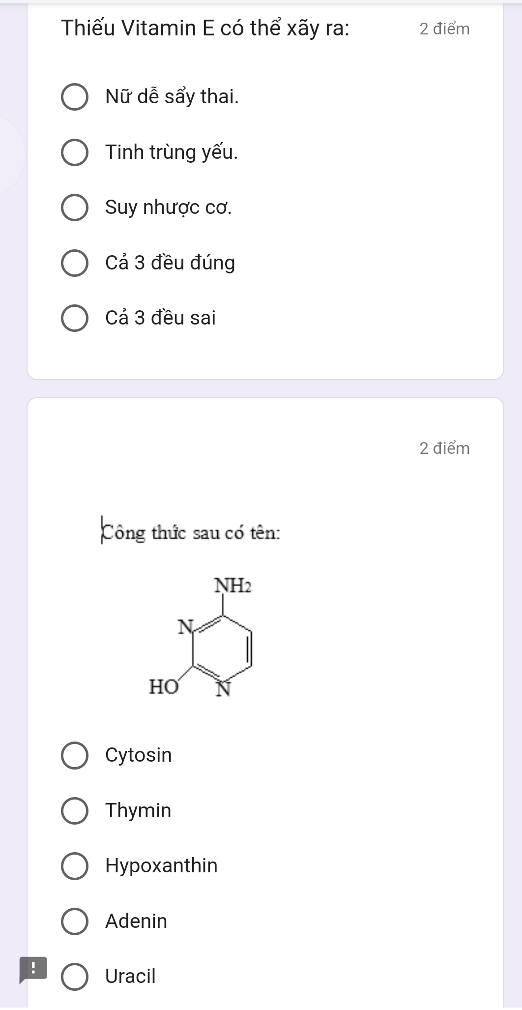 Thiếu Vitamin E có thể xãy ra: 2 điểm
Nữ dễ sẩy thai.
Tinh trùng yếu.
Suy nhược cơ.
Cả 3 đều đúng
Cả 3 đều sai
2 điểm
Công thức sau có tên:
Cytosin
Thymin
Hypoxanthin
Adenin
!
Uracil