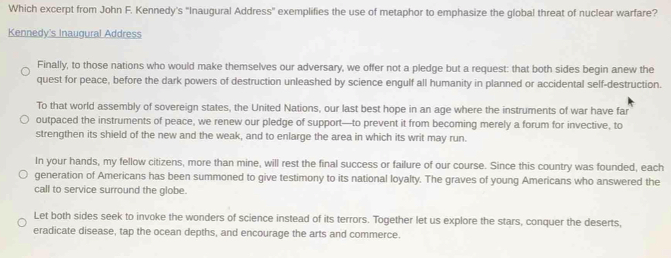 Which excerpt from John F. Kennedy's "Inaugural Address" exemplifies the use of metaphor to emphasize the global threat of nuclear warfare? 
Kennedy's Inaugural Address 
Finally, to those nations who would make themselves our adversary, we offer not a pledge but a request: that both sides begin anew the 
quest for peace, before the dark powers of destruction unleashed by science engulf all humanity in planned or accidental self-destruction. 
To that world assembly of sovereign states, the United Nations, our last best hope in an age where the instruments of war have far 
outpaced the instruments of peace, we renew our pledge of support—to prevent it from becoming merely a forum for invective, to 
strengthen its shield of the new and the weak, and to enlarge the area in which its writ may run. 
In your hands, my fellow citizens, more than mine, will rest the final success or failure of our course. Since this country was founded, each 
generation of Americans has been summoned to give testimony to its national loyalty. The graves of young Americans who answered the 
call to service surround the globe. 
Let both sides seek to invoke the wonders of science instead of its terrors. Together let us explore the stars, conquer the deserts, 
eradicate disease, tap the ocean depths, and encourage the arts and commerce.