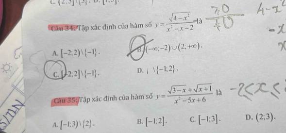 (2,3] 3 ,D,[1,0]
Câu 34: Tập xác định của hàm số y= (sqrt(4-x^2))/x^2-x-2 
A. [-2;2)∪  -1. B. (-∈fty ;-2)∪ (2;+∈fty ).
C. [-2;2]vee  -1. D. i -1;2. 
Câu 35: Tập xác định của hàm số y= (sqrt(3-x)+sqrt(x+1))/x^2-5x+6  là
A. [-1;3)vee  2. B. [-1;2]. C. [-1;3]. D. (2;3).