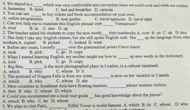 We stayed in a _which was very comfortable and convenient since we could cook and wash our clothes.
A. homestay B. hotel C. bed and breakfast D. caravan
5. You can use _to buy tickets and book accommodation on your own.
A. online programmes B. tour guides C. travel agencies D. travel apps
1. Can you help me to translate this English phrasal verb _Vietnamese?
A. over B. in C. into D. up
2. The teacher asked his students to copy the new words _their notebooks.A. over B. on C. up D. into
3. She didn’t take any English classes, but she still spoke English well. She_ up the language from othe
workers.A. copied B. picked C. looked D. went
4. Before any exam, I usually _over the grammatical points I have learnt.
A. look B. pick C. go D. copy
5. When I started learning English, my mother taught me how to _up new words in the dictionary.
A. look B. pick C. go D. copy
1. Big Ben,_ is the most photographed place in London, is a cultural landmark.
A. which B. who C. whose D. it
2. The postcard of Niagara Falls is from my sister, _is now on her vacation in Canada.
A. which B. who C. whose D. she
3. Most countries in Southeast Asia have floating markets, _attract western visitors.
A. they B. who C. whose D. which
4. Could you recommend me a local tour guide _has good knowledge about the places?
A. which B. who C. he D. whose
5. We plan to visit Paris,_ Eiffel Tower is world-famous. A. which B. its C. whose D. who