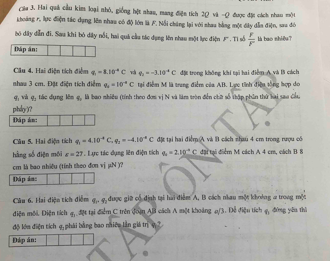 Hai quả cầu kim loại nhỏ, giống hệt nhau, mang điện tích 2Q và -Q được đặt cách nhau một
khoảng r, lực điện tác dụng lên nhau có độ lớn là F. Nối chúng lại với nhau bằng một dây dẫn điện, sau đó
bỏ dây dẫn đi. Sau khi bỏ dây nối, hai quả cầu tác dụng lên nhau một lực điện F'. Ti số  F/F'  là bao nhiêu?
Đáp án:
Câu 4. Hai điện tích điểm q_1=8.10^(-8)C và q_2=-3.10^(-8)C đặt trong không khí tại hai điểm A và B cách
nhau 3 cm. Đặt điện tích điểm q_0=10^(-8)C tại điểm M là trung điểm của AB. Lực tĩnh điện tổng hợp do
q_1 và q_2 tác dụng lên q_0 là bao nhiêu (tính theo đơn vị N và làm tròn đến chữ số thập phân thứ hai sau dấu
phẩy)?
Đáp án:
Câu 5. Hai điện tích q_1=4.10^(-8)C,q_2=-4.10^(-8)C đặt tại hai điểm A và B cách nhau 4 cm trong rượu có
hằng số điện môi varepsilon =27. Lực tác dụng lên điện tích q_0=2.10^(-9)C đặt tại điểm M cách A 4 cm, cách B 8
cm là bao nhiêu (tính theo đơn vị μN )?
Đáp án:
Câu 6. Hai điện tích điểm q_1,q_2 được giữ cố định tại hai điểm A, B cách nhau một khoảng a trong một
điện môi. Điện tích q_3 đặt tại điểm C trên đoạn AB cách A một khoảng π/3. Để điệu tích q_3 đứng yến thì
độ lớn điện tích q_2 phải bằng bao nhiêu lần giá trị   ?
Đáp án: