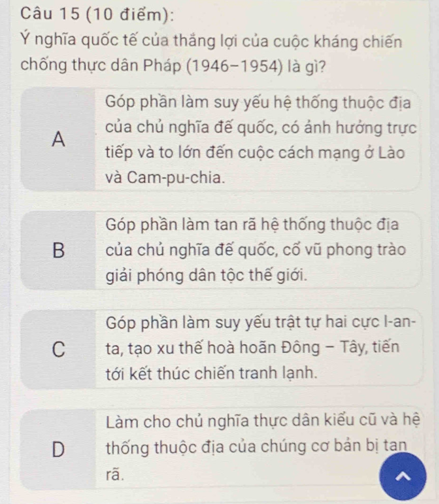 Ý nghĩa quốc tế của thắng lợi của cuộc kháng chiến
chống thực dân Pháp (1946-1954) à gì
Góp phần làm suy yếu hệ thống thuộc địa
A
của chủ nghĩa đế quốc, có ảnh hưởng trực
tiếp và to lớn đến cuộc cách mạng ở Lào
và Cam-pu-chia.
Góp phần làm tan rã hệ thống thuộc địa
B của chủ nghĩa đế quốc, cố vũ phong trào
giải phóng dân tộc thế giới.
Góp phần làm suy yếu trật tự hai cực I-an-
C ta, tạo xu thế hoà hoãn Đông - Tây, tiến
tới kết thúc chiến tranh lạnh.
Làm cho chủ nghĩa thực dân kiểu cũ và hệ
D thống thuộc địa của chúng cơ bản bị tan
rã.
a