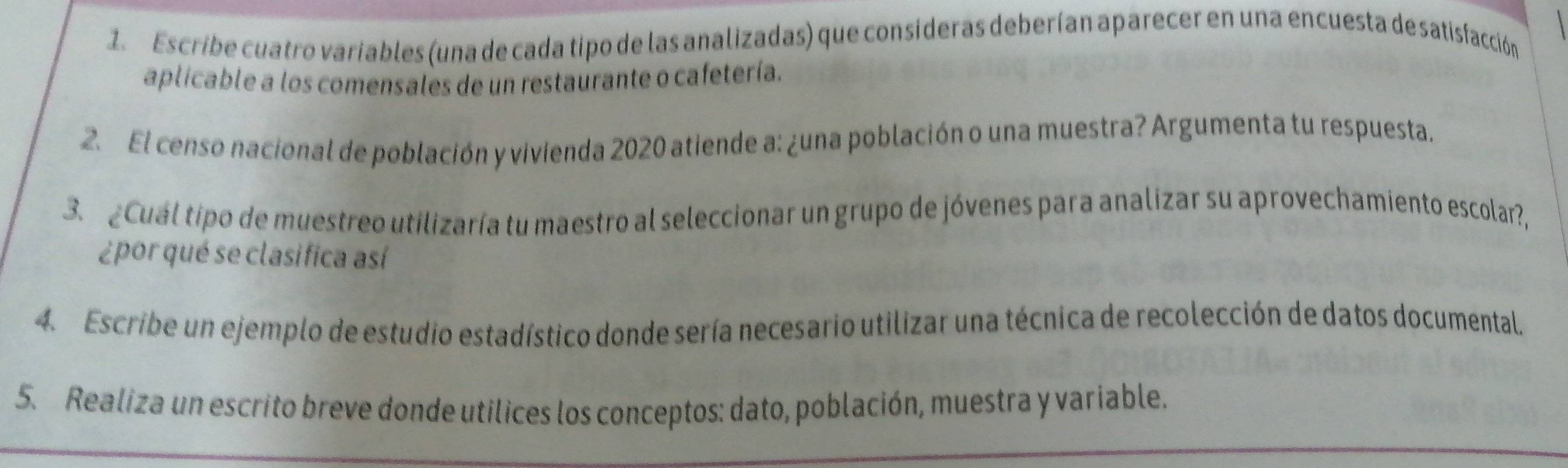 Escribe cuatro variables (una de cada tipo de las analizadas) que consíderas deberían aparecer en una encuesta de satisfacción 
aplicable a los comensales de un restaurante o cafetería. 
2. El censo nacional de población y vivienda 2020 atiende a: ¿una población o una muestra? Argumenta tu respuesta. 
3. ¿Cuál tipo de muestreo utilizaría tu maestro al seleccionar un grupo de jóvenes para analizar su aprovechamiento escolar?, 
¿por qué se clasifica así 
4. Escribe un ejemplo de estudio estadístico donde sería necesario utilizar una técnica de recolección de datos documental. 
5. Realiza un escrito breve donde utilices los conceptos: dato, población, muestra y variable,