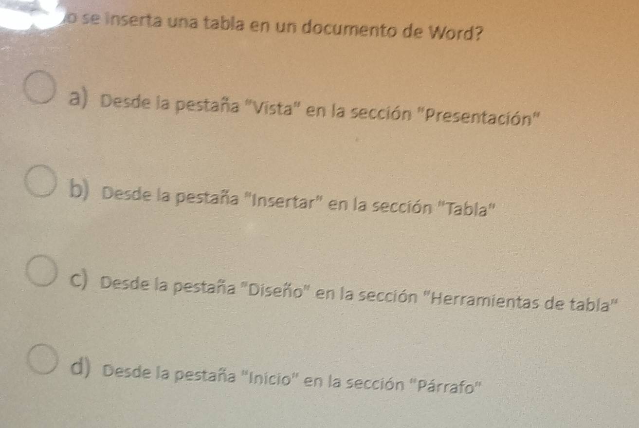 so se inserta una tabla en un documento de Word?
a) Desde la pestaña "Vista" en la sección "Presentación"
b) Desde la pestaña "Insertar" en la sección "Tabla"
C) Desde la pestaña "Diseño" en la sección "Herramientas de tabla"
d) Desde la pestaña 'Inicio' en la sección ''Párrafo'