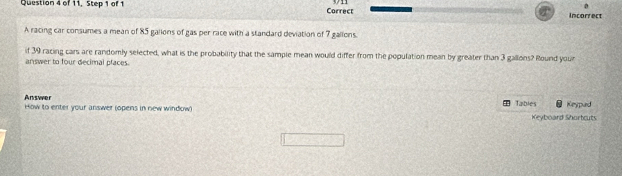 of 11. Step 1 of 1 Correct 
0 
Incorrect 
A racing car consumes a mean of 85 galions of gas per race with a standard deviation of 7 gallons. 
if 39 racing cars are randomly selected, what is the probability that the sample mean would differ from the population mean by greater than 3 gallons? Round your 
answer to four decimal pfaces. 
Answer Tables Keypad 
How to enter your answer (opens in new window) 
Keyboard Shortcuts