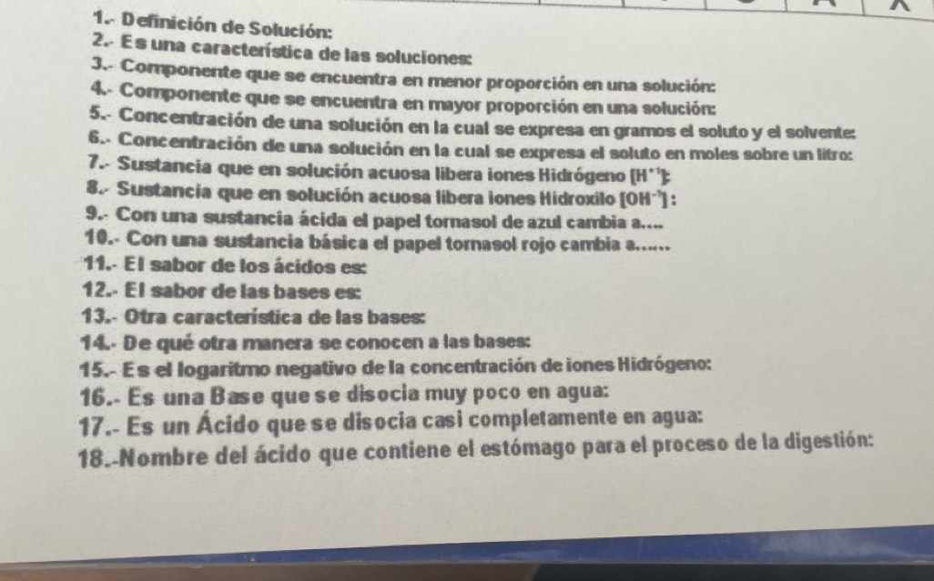 Definición de Solución: 
2. E s una característica de las soluciones: 
3.- Componente que se encuentra en menor proporción en una solución: 
4.- Componente que se encuentra en mayor proporción en una solución: 
5.- Concentración de una solución en la cual se expresa en gramos el soluto y el solvente: 
6.. Concentración de una solución en la cual se expresa el soluto en moles sobre un litro: 
7.- Sustancia que en solución acuosa libera iones Hidrógeno [H^(+1)]_^· 
8. Sustancia que en solución acuosa libera iones Hidroxilo [OH^(-1)]
9. Con una sustancia ácida el papel tornasol de azul cambia a.... 
10.- Con una sustancia básica el papel tornasol rojo cambia a...... 
11.- El sabor de los ácidos es: 
12.- El sabor de las bases es: 
13.- Otra característica de las bases: 
14.- De qué otra manera se conocen a las bases: 
15.- Es el logaritmo negativo de la concentración de iones Hidrógeno: 
16.- Es una Base que se disocia muy poco en agua: 
17.- Es un Ácido que se disocia casi completamente en agua: 
18.-Nombre del ácido que contiene el estómago para el proceso de la digestión: