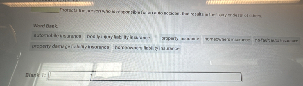 Protects the person who is responsible for an auto accident that results in the injury or death of others. 
Word Bank: 
automobile insurance bodily injury liability insurance property insurance homeowners insurance no-fault auto insurance 
property damage liability insurance homeowners liability insurance 
B) 
Blank beginarrayr 3 □ _ 