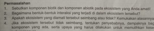 Permasalahan 
1. Sebutkan komponen biotik dan komponen abiotik pada ekosistem yang Anda amati! 
2. Bagaimana bentuk-bentuk interaksi yang terjadi di dalam ekosistem tersebut? 
3. Apakah ekosistem yang diamati tersebut seimbang atau tidak? Kemukakan alasannya 
4. Jika ekosistem tersebut tidak seimbang, tentukan penyebabnya, dampaknya bag 
komponen yang ada, serta upaya yang harus dilakukan untuk memulihkan kese