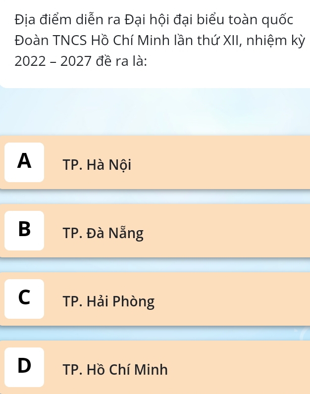 Địa điểm diễn ra Đại hội đại biểu toàn quốc
Đoàn TNCS Hồ Chí Minh lần thứ XII, nhiệm kỳ
2022 - 2027 đề ra là:
A TP. Hà Nội
B TP. Đà Nẵng
C TP. Hải Phòng
D TP. Hồ Chí Minh