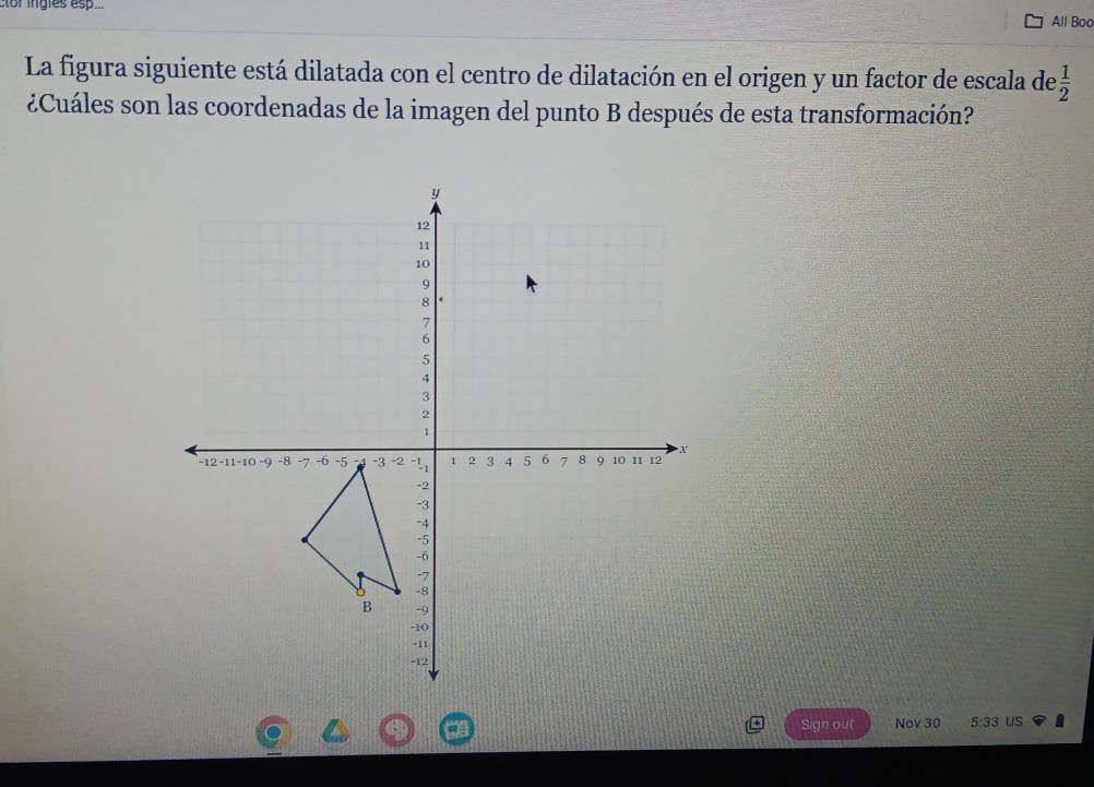 lor ingles esp... All Boo 
La figura siguiente está dilatada con el centro de dilatación en el origen y un factor de escala de  1/2 
¿Cuáles son las coordenadas de la imagen del punto B después de esta transformación? 
Sign out Nov 30 5:33 US