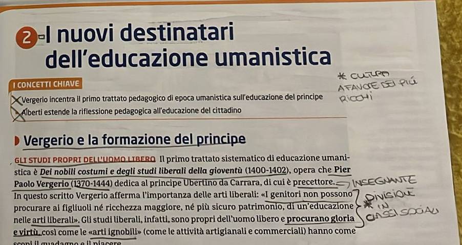 ②-I nuovi destinatari 
dell´educazione umanistica 
I CONCETTI CHIAVE 
Vergerio incentra il primo trattato pedagogico di epoca umanistica sull'educazione del principe 
Alberti estende la riflessione pedagogica all'educazione del cittadino 
Vergerio e la formazione del principe 
GLI STUDI PROPRI DELL'UOMO LIBERO Il primo trattato sistematico di educazione umani- 
stica è Dei nobili costumi e degli studi liberali della gioventù (1400-1402), opera che Pier 
Paolo Vergerio (1370-1444) dedica al principe Ubertino da Carrara, di cui è precettore. 
In questo scritto Vergerio afferma l'importanza delle arti liberali: «I genitori non possono 
procurare ai figliuoli né ricchezza maggiore, né più sicuro patrimonio, di un'educazione 
nelle arti liberali». Gli studi liberali, infatti, sono propri dell'uomo libero e procurano gloria 
e virtù, così come le «arti ignobili» (come le attività artigianali e commerciali) hanno come