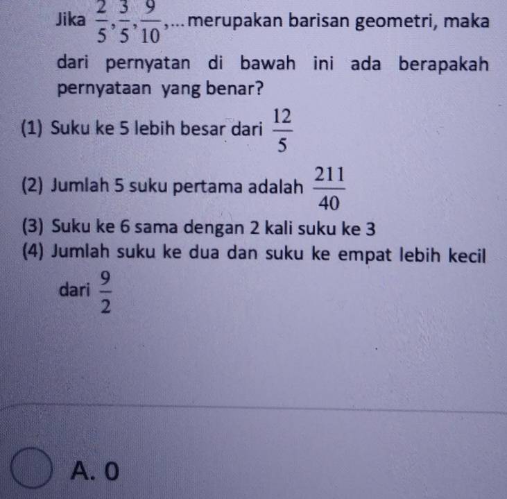 Jika  2/5 ,  3/5 ,  9/10  ,...merupakan barisan geometri, maka
dari pernyatan di bawah ini ada berapakah
pernyataan yang benar?
(1) Suku ke 5 lebih besar dari  12/5 
(2) Jumlah 5 suku pertama adalah  211/40 
(3) Suku ke 6 sama dengan 2 kali suku ke 3
(4) Jumlah suku ke dua dan suku ke empat lebih kecil
dari  9/2 
A. 0