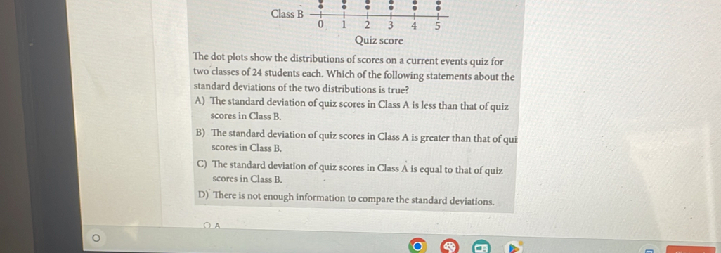 Class B
0 1 2 3 4 5
Quiz score
The dot plots show the distributions of scores on a current events quiz for
two classes of 24 students each. Which of the following statements about the
standard deviations of the two distributions is true?
A) The standard deviation of quiz scores in Class A is less than that of quiz
scores in Class B.
B) The standard deviation of quiz scores in Class A is greater than that of qui
scores in Class B.
C) The standard deviation of quiz scores in Class A is equal to that of quiz
scores in Class B.
D) There is not enough information to compare the standard deviations.