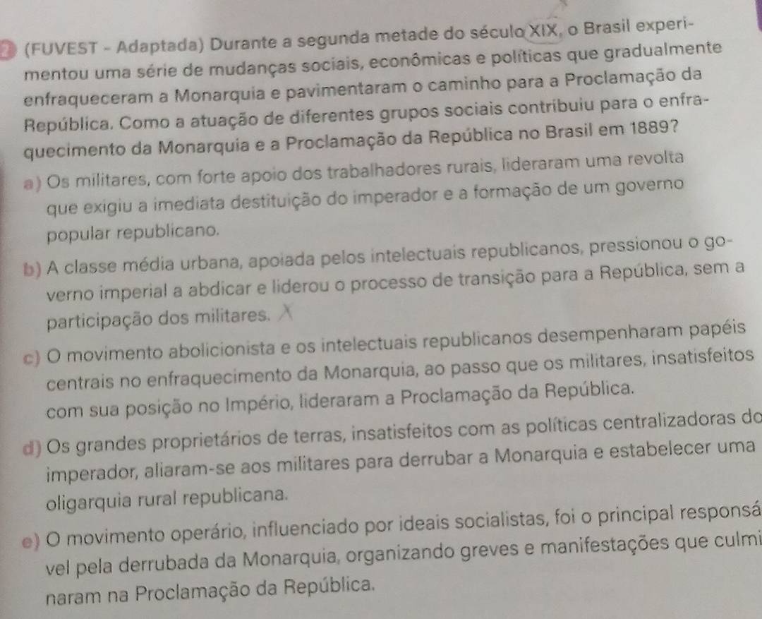 (FUVEST - Adaptada) Durante a segunda metade do século XIX, o Brasil experi-
mentou uma série de mudanças sociais, econômicas e políticas que gradualmente
enfraqueceram a Monarquia e pavimentaram o caminho para a Proclamação da
República. Como a atuação de diferentes grupos sociais contribuiu para o enfra-
quecimento da Monarquia e a Proclamação da República no Brasil em 1889?
a) Os militares, com forte apoio dos trabalhadores rurais, lideraram uma revolta
que exigiu a imediata destituição do imperador e a formação de um governo
popular republicano.
b) A classe média urbana, apoiada pelos intelectuais republicanos, pressionou o go-
verno imperial a abdicar e liderou o processo de transição para a República, sem a
participação dos militares.
c) O movimento abolicionista e os intelectuais republicanos desempenharam papéis
centrais no enfraquecimento da Monarquia, ao passo que os militares, insatisfeitos
com sua posição no Império, lideraram a Proclamação da República.
d) Os grandes proprietários de terras, insatisfeitos com as políticas centralizadoras do
imperador, aliaram-se aos militares para derrubar a Monarquia e estabelecer uma
oligarquia rural republicana.
e) O movimento operário, influenciado por ideais socialistas, foi o principal responsá
vel pela derrubada da Monarquia, organizando greves e manifestações que culmi
naram na Proclamação da República.