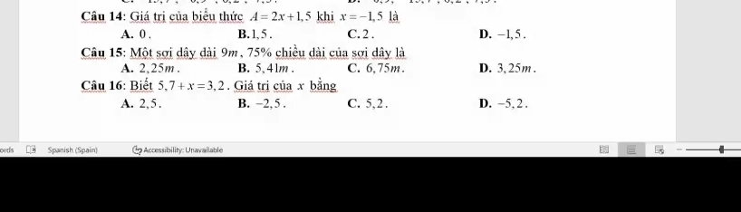 Giá trị của biểu thức A=2x+1,5 khi x=-1,5 là
A. 0 , B. 1, 5. C. 2. D. −1, 5.
Câu 15: Một sơi dây dài 9m, 75% chiều dài của sơi dây là
A. 2,25m. B. 5 、 41m. C. 6,75m. D. 3, 25m.
Câu 16: Biết 5,7+x=3,2. Giá trị của x bằng
A. 2, 5. B. −2, 5. C. 5, 2. D. −5, 2.
ords Spanish (Spain) Accessibility: Unavailable