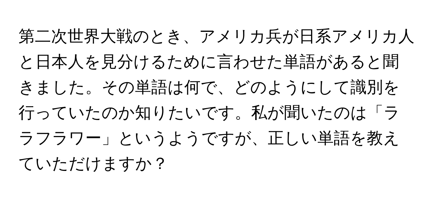 第二次世界大戦のとき、アメリカ兵が日系アメリカ人と日本人を見分けるために言わせた単語があると聞きました。その単語は何で、どのようにして識別を行っていたのか知りたいです。私が聞いたのは「ララフラワー」というようですが、正しい単語を教えていただけますか？