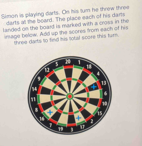 Simon is playing darts. On his turn he threw three 
darts at the board. The place each of his darts 
landed on the board is marked with a cross in the 
image below. Add up the scores from each of his 
three darts to find his total score this turn.