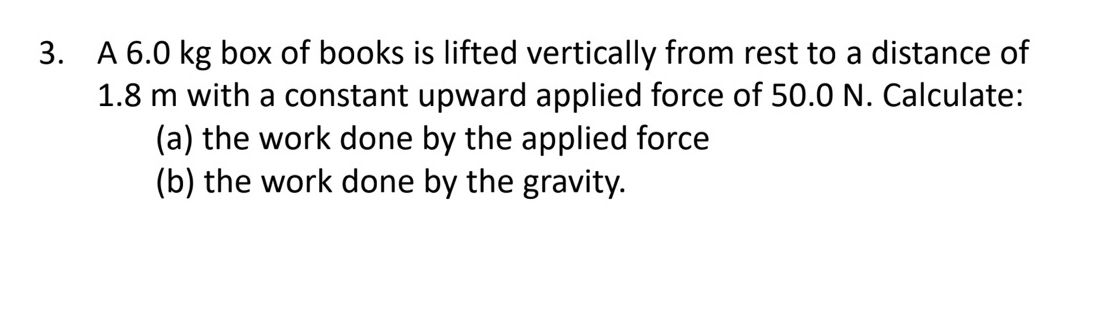 A 6.0 kg box of books is lifted vertically from rest to a distance of
1.8 m with a constant upward applied force of 50.0 N. Calculate: 
(a) the work done by the applied force 
(b) the work done by the gravity.