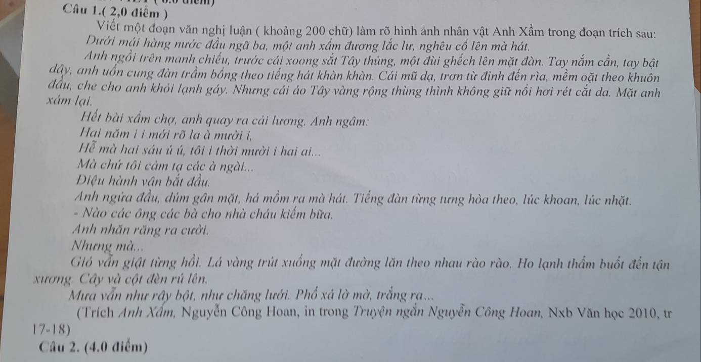 Câu 1.( 2,0 điểm )
Viết một đoạn văn nghị luận ( khoảng 200 chữ) làm rõ hình ảnh nhân vật Anh Xẩm trong đoạn trích sau:
Dưới mái hàng nước đầu ngã ba, một anh xấm đương lắc lư, nghêu cổ lên mà hát.
Anh ngồi trên manh chiếu, trước cái xoong sắt Tây thủng, một đùi ghếch lên mặt đàn. Tay nắm cần, tay bật
dây, anh uốn cung đàn trầm bồng theo tiếng hái khàn khàn. Cái mũ dạ, trơn từ đinh đến rìa, mềm oặt theo khuôn
đầu, che cho anh khỏi lạnh gáy. Nhưng cái áo Tây vàng rộng thùng thình không giữ nổi hơi rét cắt da. Mặt anh
xám lại.
Hết bài xấm chợ, anh quay ra cải lương. Anh ngâm:
Hai năm i i mới rõ la à mười i,
Hễ mà hai sáu ú ú, tôi i thời mười i hai ai...
Mà chứ tôi cảm tạ các à ngài...
Điệu hành vân bắt đầu.
Anh ngứa đầu, dúm gân mặt, há mồm ra mà hát. Tiếng đàn từng tưng hòa theo, lúc khoan, lúc nhặt.
-  Nào các ông các bà cho nhà cháu kiểm bữa.
Anh nhăn răng ra cười.
Nhưng mà...
Gió vẫn giật từng hồi. Lá vàng trút xuống mặt đường lăn theo nhau rào rào. Ho lạnh thẩm buốt đến tận
xương. Cây và cột đèn rú lên.
Mưa vẫn như rây bột, như chăng lưới. Phổ xá lờ mờ, trắng ra...
(Trích Anh Xấm, Nguyễn Công Hoan, in trong Truyện ngắn Nguyễn Công Hoan, Nxb Văn học 2010, tr
17-18)
Câu 2. (4.0 điểm)