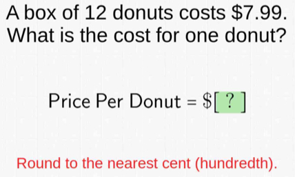 A box of 12 donuts costs $7.99. 
What is the cost for one donut? 
Price Per Donut =$[?]
Round to the nearest cent (hundredth).