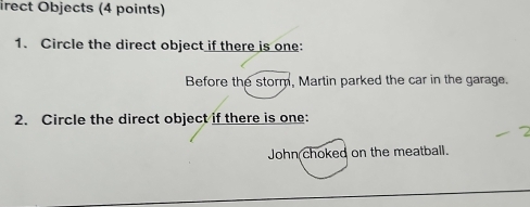 irect Objects (4 points)
1. Circle the direct object if there is one:
Before the storm, Martin parked the car in the garage.
2. Circle the direct object if there is one:
John choked on the meatball.