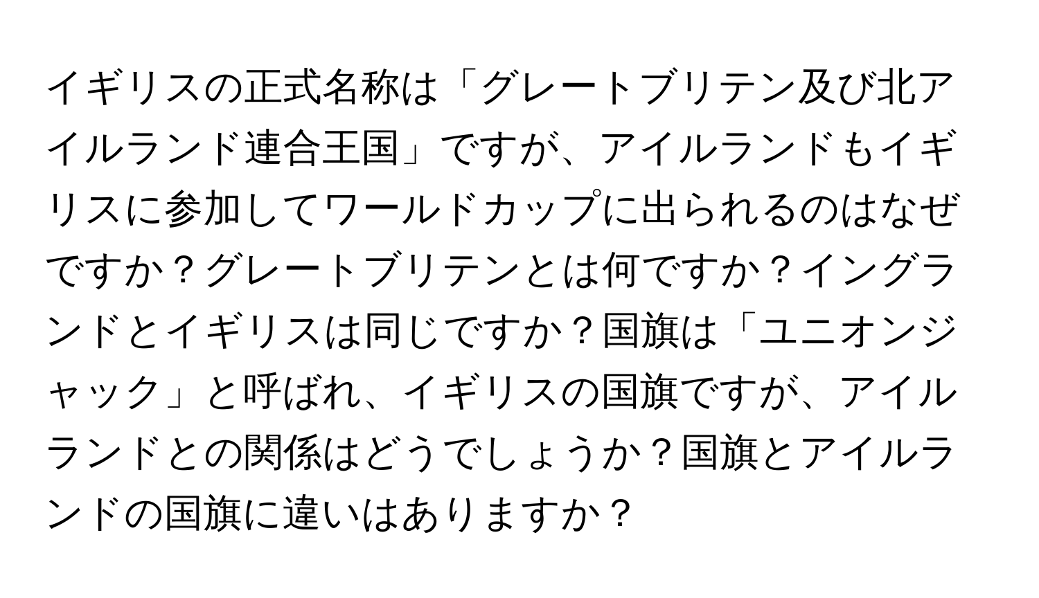 イギリスの正式名称は「グレートブリテン及び北アイルランド連合王国」ですが、アイルランドもイギリスに参加してワールドカップに出られるのはなぜですか？グレートブリテンとは何ですか？イングランドとイギリスは同じですか？国旗は「ユニオンジャック」と呼ばれ、イギリスの国旗ですが、アイルランドとの関係はどうでしょうか？国旗とアイルランドの国旗に違いはありますか？