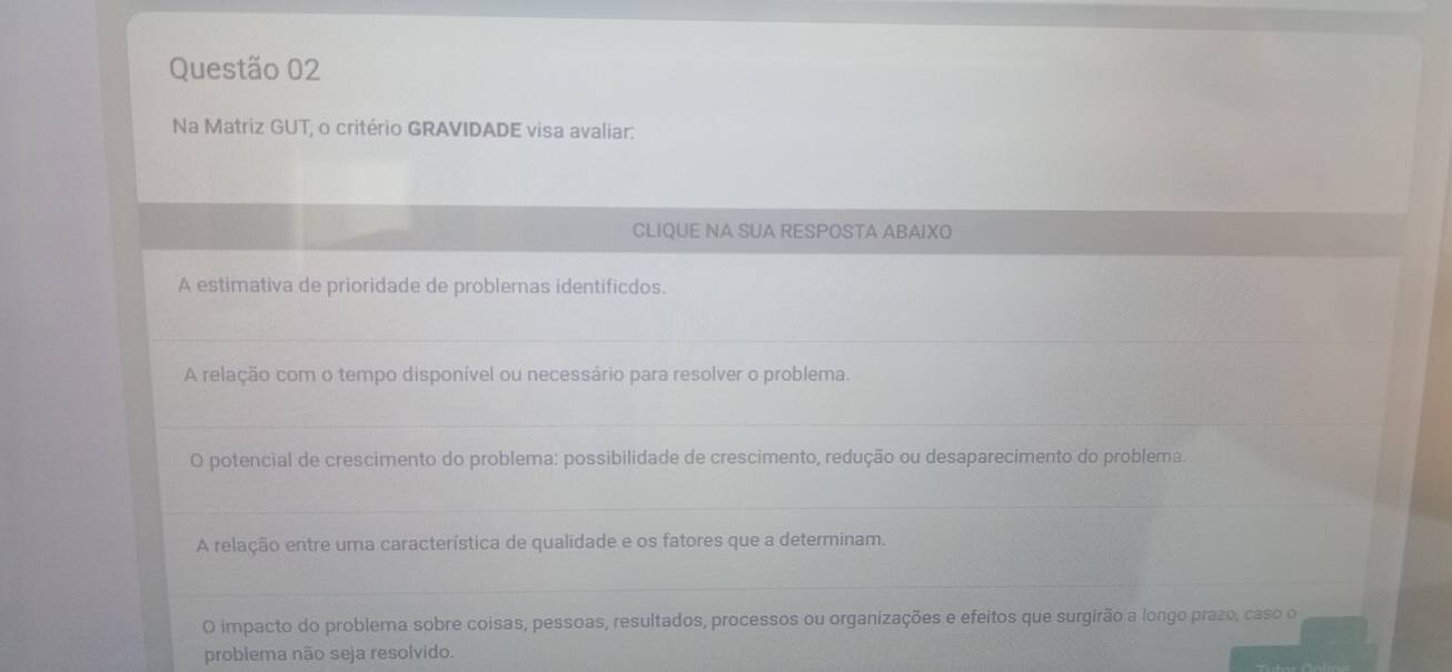 Na Matriz GUT, o critério GRAVIDADE visa avaliar: 
CLIQUE NA SUA RESPOSTA ABAIXO 
A estimativa de prioridade de problemas identificdos. 
_ 
A relação com o tempo disponível ou necessário para resolver o problema. 
_ 
O potencial de crescimento do problema: possibilidade de crescimento, redução ou desaparecimento do problema. 
_ 
A relação entre uma característica de qualidade e os fatores que a determinam. 
_ 
O impacto do problema sobre coisas, pessoas, resultados, processos ou organizações e efeitos que surgirão a longo prazo, caso o 
problema não seja resolvido.