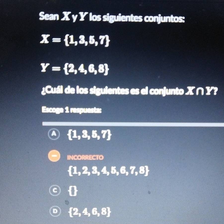 Sean X γ Y los siguientes conjuntos:
X= 1,3,5,7
Y= 2,4,6,8
¿Cuál de los siguientes es el conjunto X∩ Y? 
Escoge 1 respuesta:
 1,3,5,7
INCORRECTO
 1,2,3,4,5,6,7,8
D  2,4,6,8