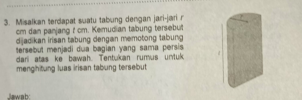 Misalkan terdapat suatu tabung dengan jari-jari r
cm dan panjang t cm. Kemudian tabung tersebut 
dijadikan irisan tabung dengan memotong tabung 
tersebut menjadi dua bagian yang sama persis 
dari atas ke bawah. Tentukan rumus untuk 
menghitung luas irisan tabung tersebut 
Jawab: