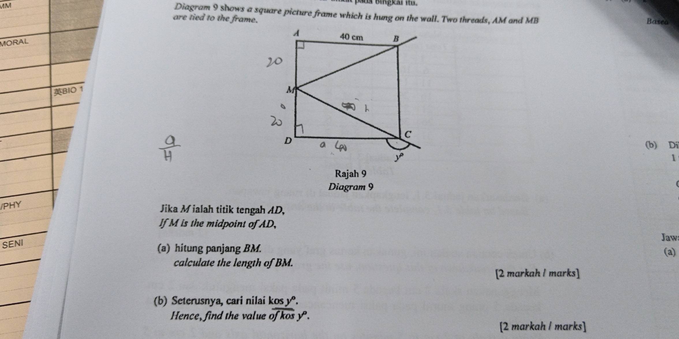 pada bingkar it 
MM
Diagram 9 shows a square picture frame which is hung on the wall. Two threads, AM and MB Basea
are tied to the frame.
MORAL
BIO 1
(b) Di
1
Rajah 9
Diagram 9
/PHY
Jika M ialah titik tengah AD,
If M is the midpoint of AD,
Jaw
SENI
(a) hitung panjang BM.
(a)
calculate the length of BM.
[2 markah / marks]
(b) Seterusnya, cari nilai kos yº.
Hence, find the value of kos y.
[2 markah l marks]