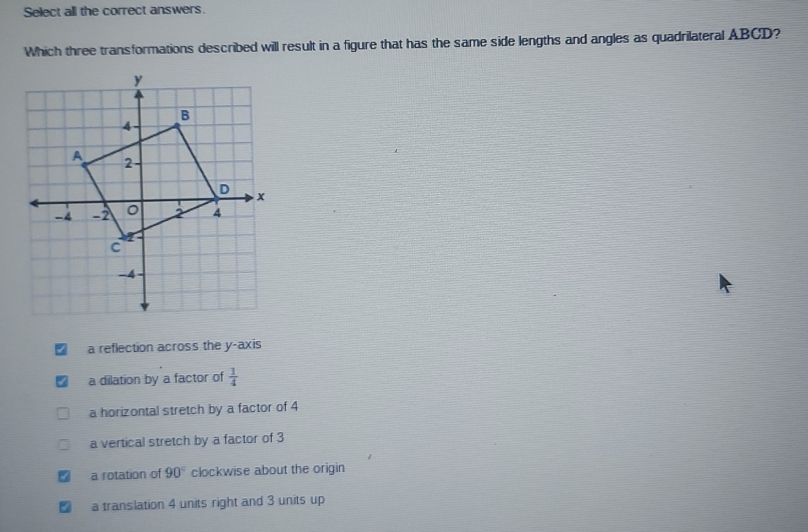 Select all the correct answers.
Which three transformations described will result in a figure that has the same side lengths and angles as quadrilateral ABCD?
a reflection across the y-axis
a dilation by a factor of  1/4 
a horizontal stretch by a factor of 4
a vertical stretch by a factor of 3
a rotation of 90° clockwise about the origin
a translation 4 units right and 3 units up