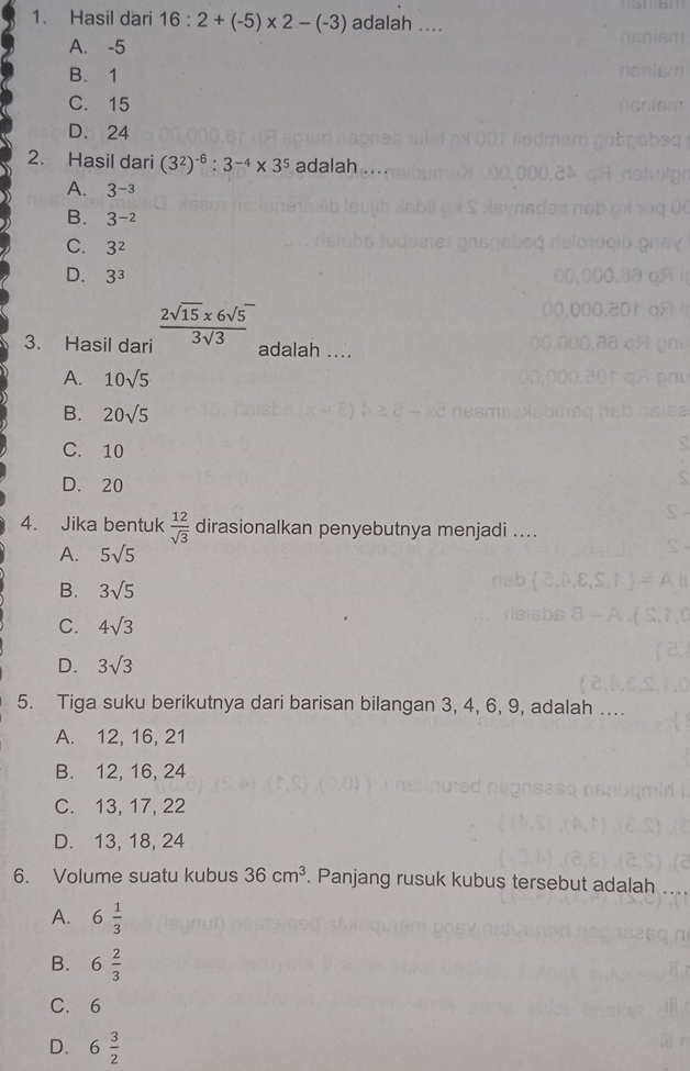 Hasil dari 16:2+(-5)* 2-(-3) adalah ....
A. -5
B. 1
C. 15
D. 24
2. Hasil dari (3^2)^-6:3^(-4)* 3^5 adalah . ..
A. 3^(-3)
B. 3^(-2)
C. 3^2
D. 3^3
3. Hasil dari  (2sqrt(15)* 6sqrt(5))/3sqrt(3) 
adalah ....
A. 10sqrt(5)
B. 20sqrt(5)
C. 10
D. 20
4. Jika bentuk  12/sqrt(3)  dirasionalkan penyebutnya menjadi ....
A. 5sqrt(5)
B. 3sqrt(5)
C. 4sqrt(3)
D. 3sqrt(3)
5. Tiga suku berikutnya dari barisan bilangan 3, 4, 6, 9, adalah ..
A. 12, 16, 21
B. 12, 16, 24
C. 13, 17, 22
D. 13, 18, 24
6. Volume suatu kubus 36cm^3. Panjang rusuk kubus tersebut adalah
A. 6 1/3 
B. 6 2/3 
C. 6
D. 6 3/2 