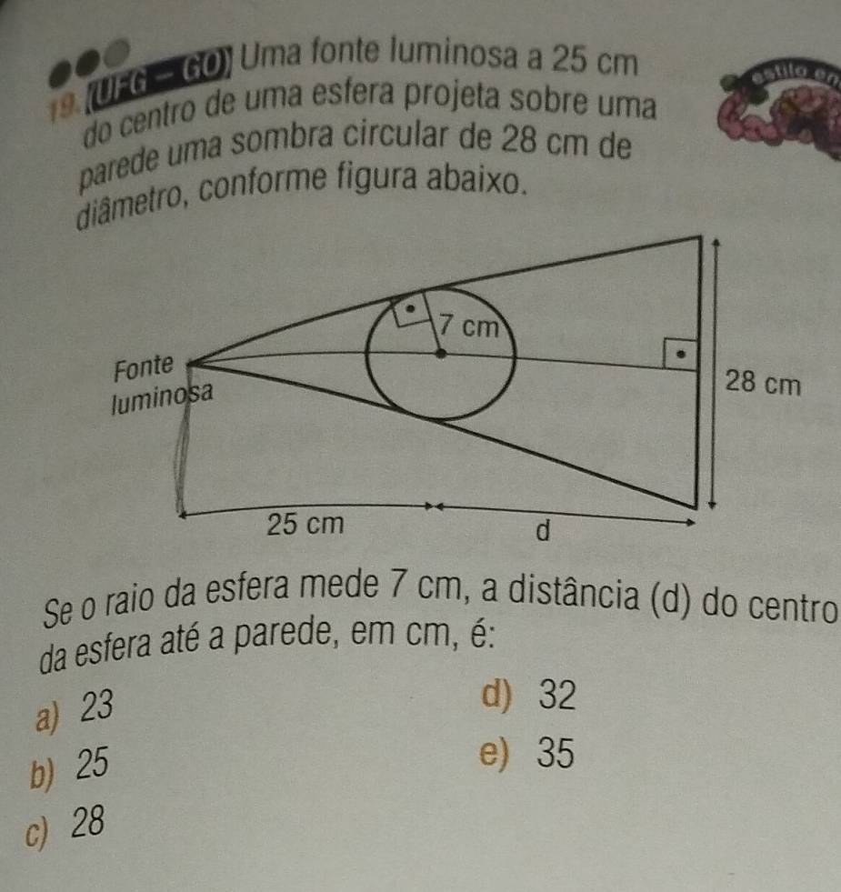 9 (UFG - GO) Uma fonte luminosa a 25 cm
do centão de uma esfera projeta sobre uma
parede uma sombra circular de 28 cm de
diâmetro, conforme figura abaixo.
Se o raio da esfera mede 7 cm, a distância (d) do centro
da esfera até a parede, em cm, é:
a) 23
d) 32
b) 25
e) 35
c) 28