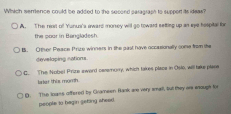 Which sentence could be added to the second paragraph to support its ideas?
A. The rest of Yunus's award money will go toward setting up an eye hospital for
the poor in Bangladesh.
B. Other Peace Prize winners in the past have occasionally come from the
developing nations.
C. The Nobel Prize award ceremony, which takes place in Osio, will take place
later this month.
D. The loans offered by Grameen Bank are very small, but they are enough for
people to begin getting ahead.