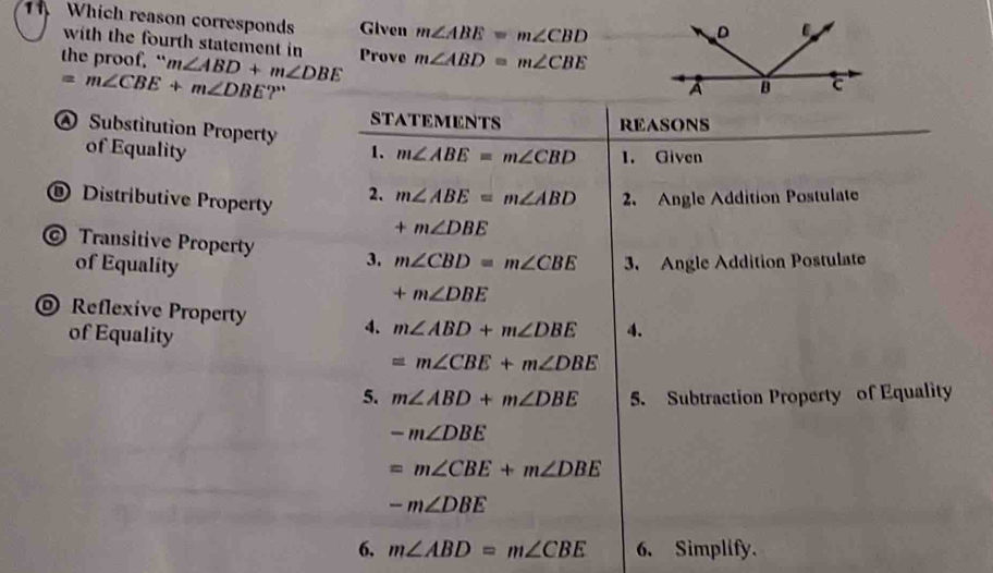 Which reason corresponds Given m∠ ABE=m∠ CBD
with the fourth statement in 
the proof. “ m∠ ABD+m∠ DBE Prove m∠ ABD=m∠ CBE
=m∠ CBE+m∠ DBE ?'
@ Substitution Property
of Equality
® Distributive Property
© Transitive Property 
of Equality
@ Reflexive Property
of Equality
6, m∠ ABD=m∠ CBE 6. Simplify.