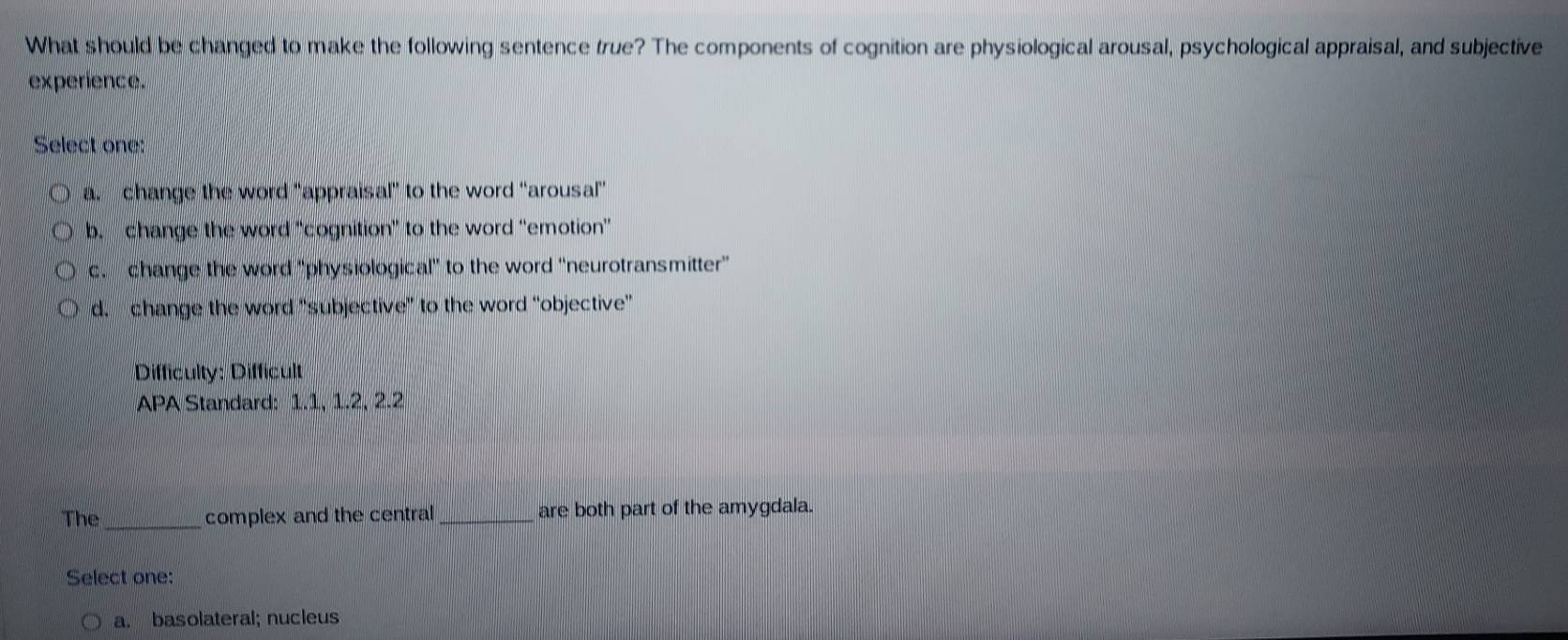 What should be changed to make the following sentence true? The components of cognition are physiological arousal, psychological appraisal, and subjective
experience.
Select one:
a change the word “appraisal” to the word “arousal”
b. change the word “cognition” to the word “emotion”
c. change the word 'physiological' to the word “neurotransmitter”
d. change the word “subjective” to the word “objective”
Difficulty: Difficult
APA Standard: 1.1, 1.2, 2.2
_
The complex and the central_ are both part of the amygdala.
Select one:
a. basolateral; nucleus