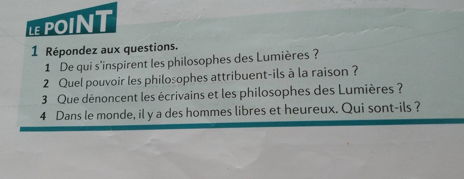 LEPOINT 
1 Répondez aux questions. 
1 De qui s’inspirent les philosophes des Lumières ? 
2 Quel pouvoir les philosophes attribuent-ils à la raison ? 
3 Que dénoncent les écrivains et les philosophes des Lumières ? 
4 Dans le monde, il y a des hommes libres et heureux. Qui sont-ils ?