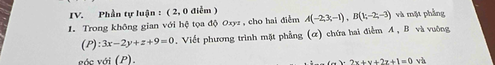 Phần tự luận : ( 2, 0 điễm )
1. Trong không gian với hệ tọa độ Oxyz , cho hai điểm A(-2;3;-1), B(1;-2;-3) và mặt phẳng
(P) :3x-2y+z+9=0. Viết phương trình mặt phẳng (α) chứa hai điểm A , B và vuông
vóc với (P).
) 2x+y+2z+1=0 và