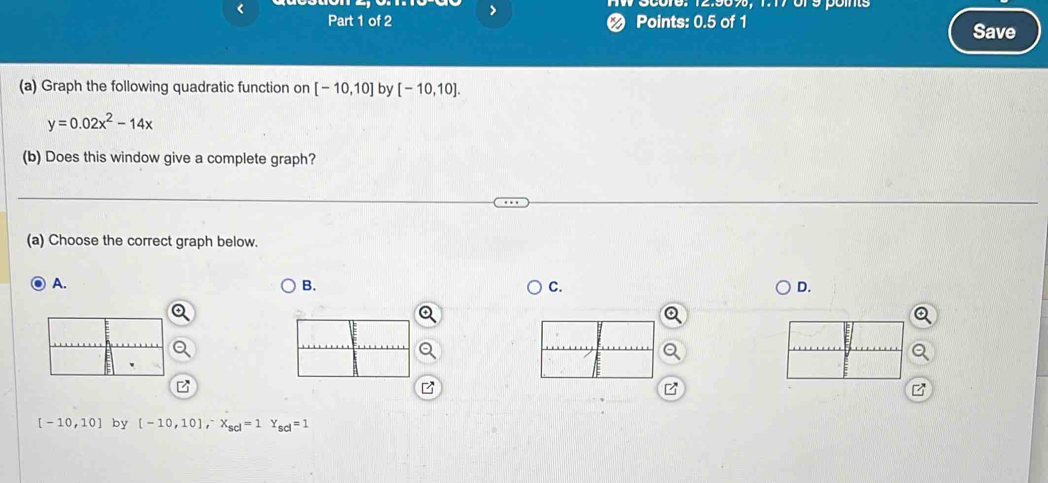< 
00016， 12.909， 1.17015 pós 
Part 1 of 2 < Points:  0.5 of 1 Save 
(a) Graph the following quadratic function on [-10,10] by [-10,10].
y=0.02x^2-14x
(b) Does this window give a complete graph? 
(a) Choose the correct graph below. 
A. 
B. 
C. 
D. 
B
[-10,10] by [-10,10], ^-x_scl=1 s_ci=1