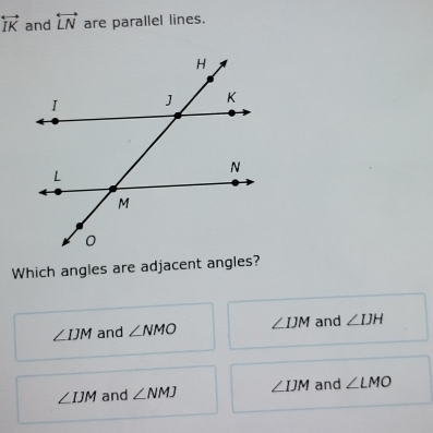 overleftrightarrow IK and overleftrightarrow LN are parallel lines.
Which angles are adjacent angles?
∠ IJM and ∠ NMO ∠ IJM and ∠ IJH
∠ IJM and ∠ NMJ ∠ IJM and ∠ LMO