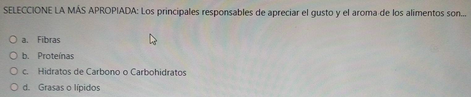 SELECCIONE LA MÁS APROPIADA: Los principales responsables de apreciar el gusto y el aroma de los alimentos son...
a. Fibras
b. Proteínas
c. Hidratos de Carbono o Carbohidratos
d. Grasas o lípidos